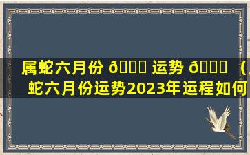 属蛇六月份 🐟 运势 🍀 （属蛇六月份运势2023年运程如何呢）